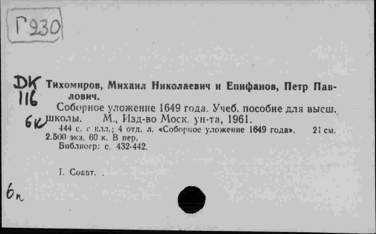 ﻿DK Тихомиров, Михаил Николаевич и Епифанов, Петр Пав-I (С ловим.
• Соборное уложение 1649 года. Учеб, пособие для высш, -школы. ЛА., Изд-во Моск, ун-та, 1961.
®	-144 с. с илл.; 4 отд. л. «Соборное уложение 1649 года». 21 см.
2.500 экз. 60 к. В пер.
Библиогр: с. 432-442.
I. Cosbt. .